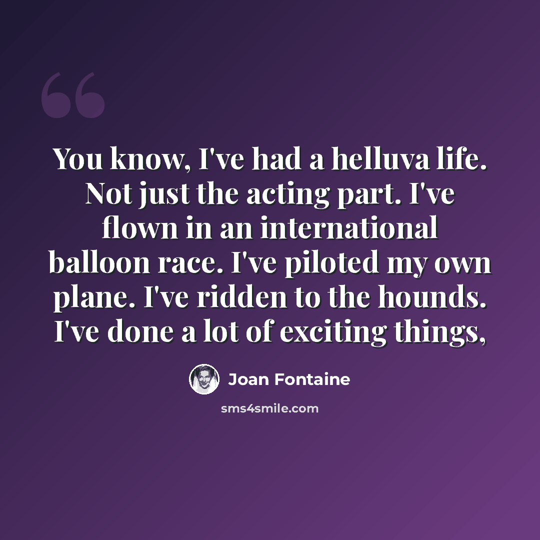“You know, I've had a helluva life. Not just the acting part. I've flown in an international balloon race. I've piloted my own plane. I've ridden to the hounds. I've done a lot of exciting things,” quote by Joan Fontaine