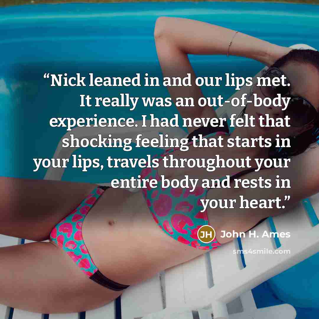 “Nick leaned in and our lips met. It really was an out-of-body experience. I had never felt that shocking feeling that starts in your lips, travels throughout your entire body and rests in your heart.” quote by John H. Ames