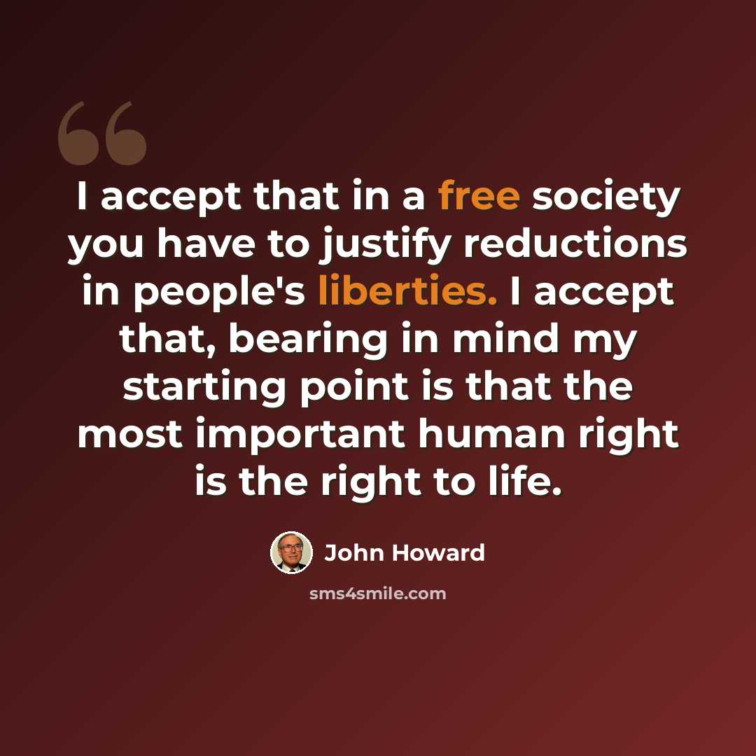 “I accept that in a free society you have to justify reductions in people's liberties. I accept that, bearing in mind my starting point is that the most important human right is the right to life.” quote by John Howard