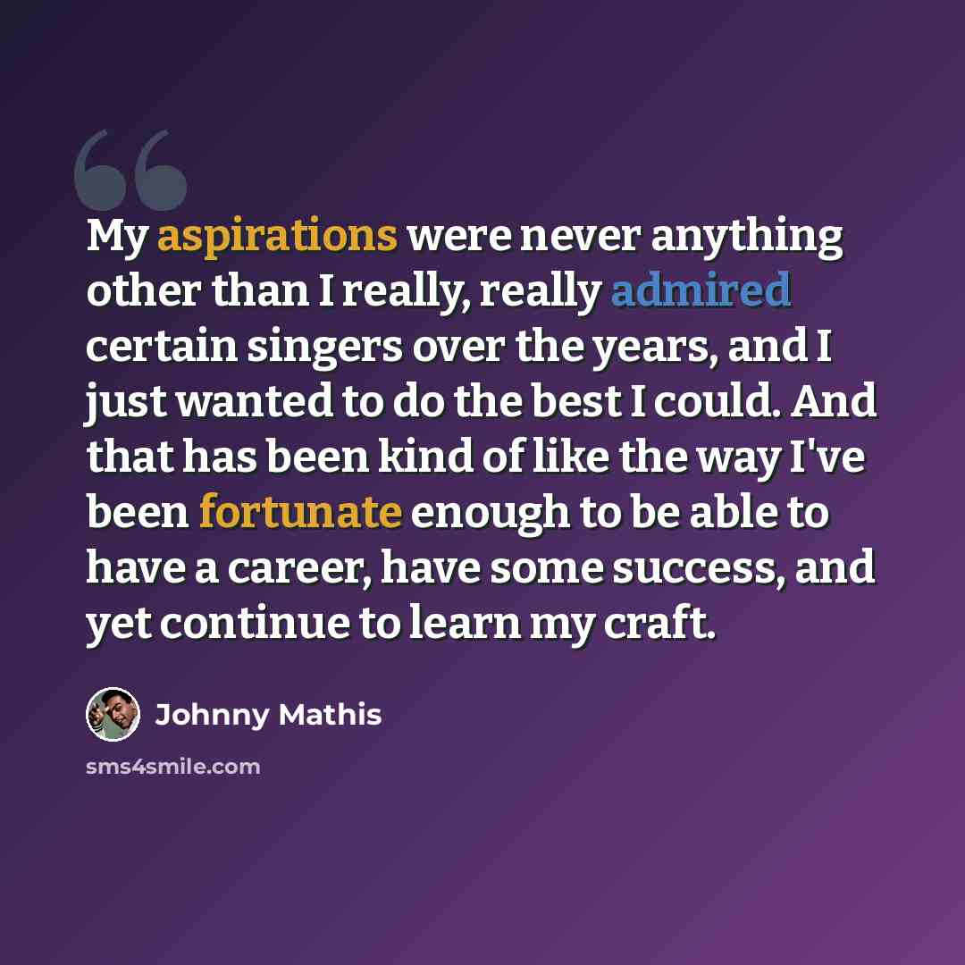 “My aspirations were never anything other than I really, really admired certain singers over the years, and I just wanted to do the best I could. And that has been kind of like the way I've been fortunate enough to be able to have a career, have some success, and yet continue to learn my craft.” quote by Johnny Mathis
