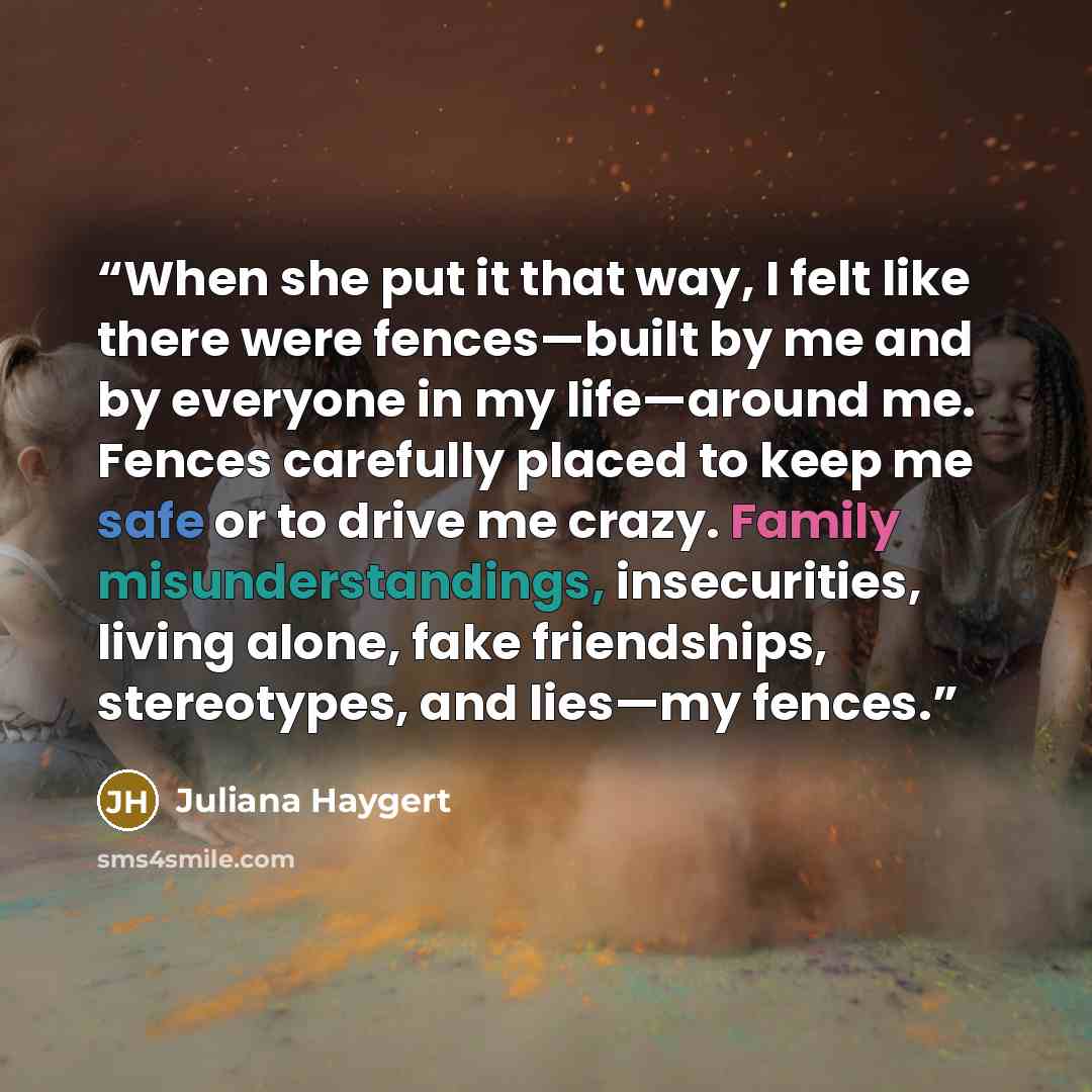 “When she put it that way, I felt like there were fences—built by me and by everyone in my life—around me. Fences carefully placed to keep me safe or to drive me crazy. Family misunderstandings, insecurities, living alone, fake friendships, stereotypes, and lies—my fences.” quote by Juliana Haygert