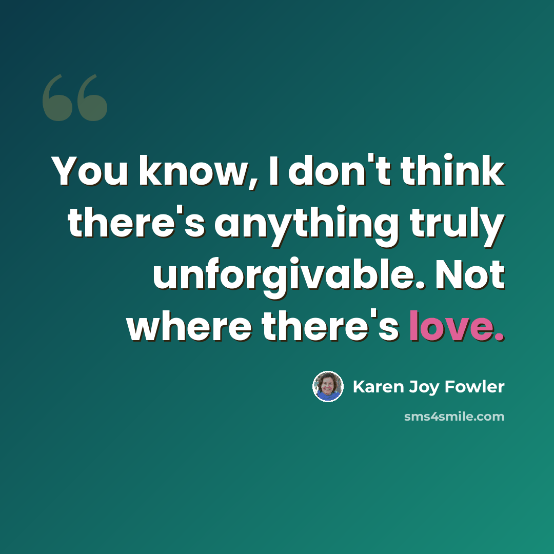 “You know, I don't think there's anything truly unforgivable. Not where there's love.” quote by Karen Joy Fowler