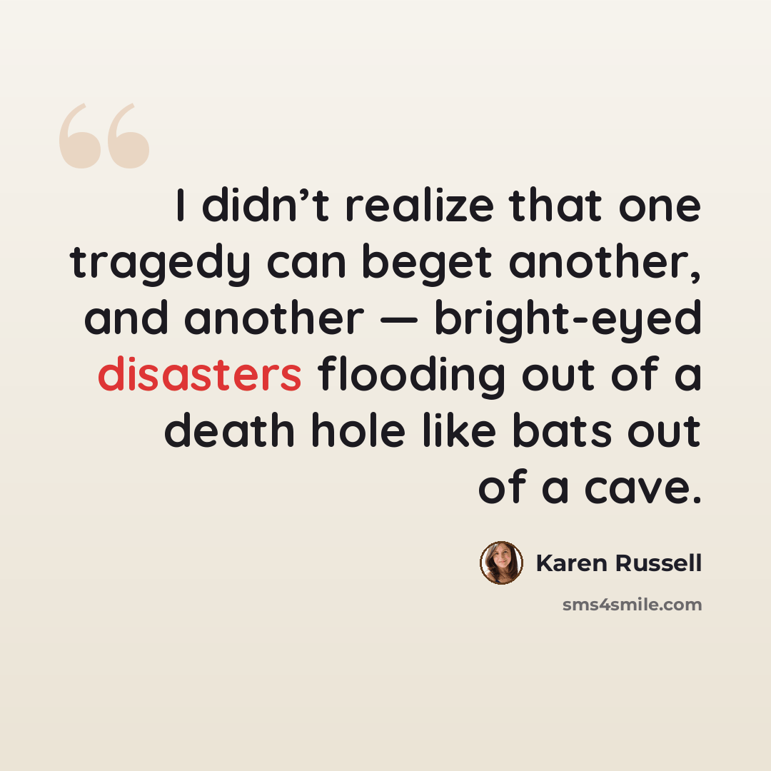 “I didn’t realize that one tragedy can beget another, and another — bright-eyed disasters flooding out of a death hole like bats out of a cave.” quote by Karen Russell