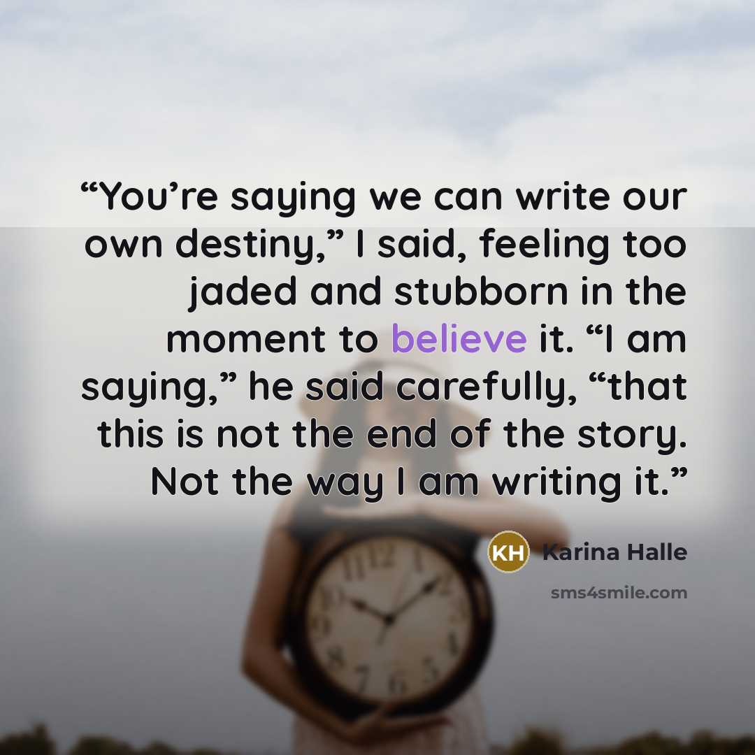 “You’re saying we can write our own destiny,” I said, feeling too jaded and stubborn in the moment to believe it. “I am saying,” he said carefully, “that this is not the end of the story. Not the way I am writing it.” quote by Karina Halle