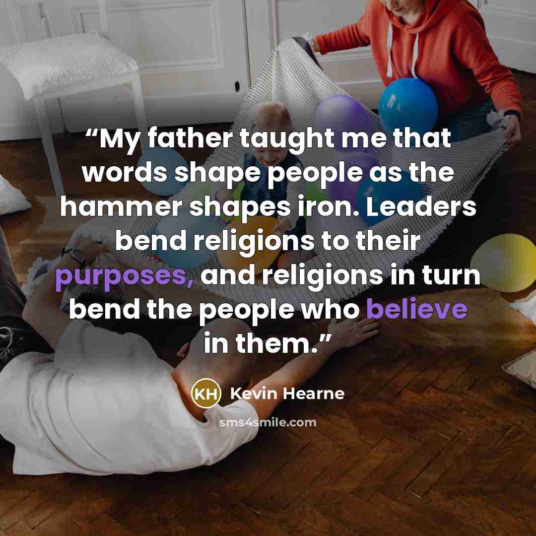 “My father taught me that words shape people as the hammer shapes iron. Leaders bend religions to their purposes, and religions in turn bend the people who believe in them.” quote by Kevin Hearne