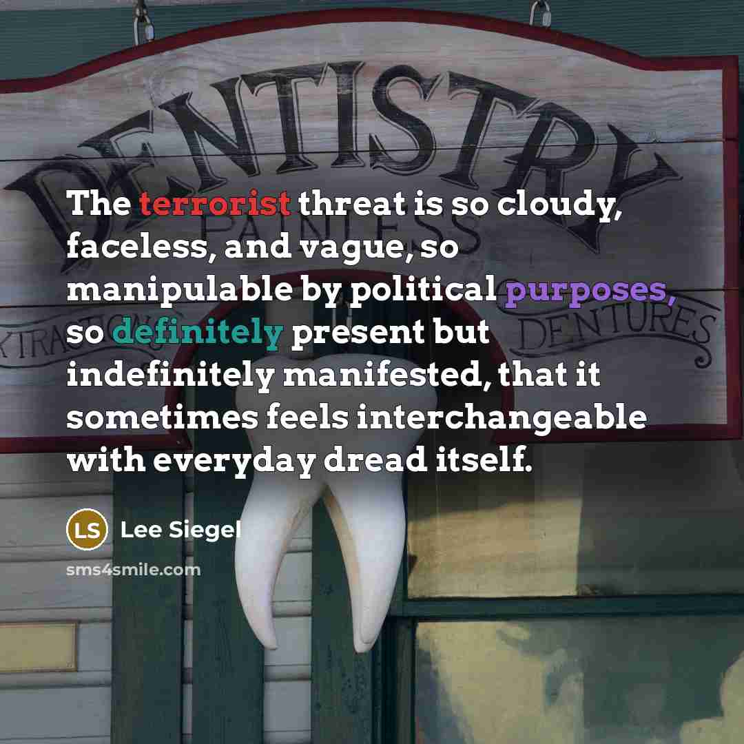 “The terrorist threat is so cloudy, faceless, and vague, so manipulable by political purposes, so definitely present but indefinitely manifested, that it sometimes feels interchangeable with everyday dread itself.” quote by Lee Siegel