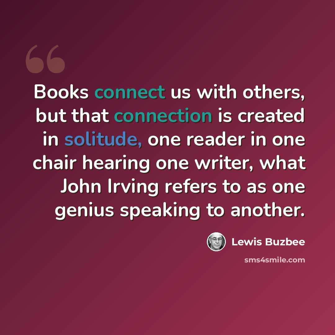 “Books connect us with others, but that connection is created in solitude, one reader in one chair hearing one writer, what John Irving refers to as one genius speaking to another.” quote by Lewis Buzbee