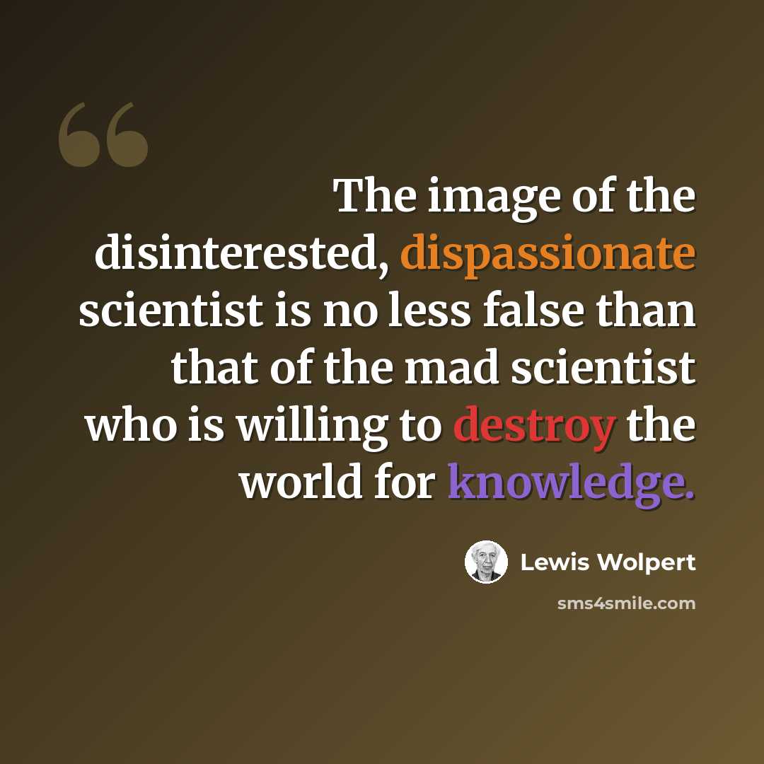 “The image of the disinterested, dispassionate scientist is no less false than that of the mad scientist who is willing to destroy the world for knowledge.” quote by Lewis Wolpert