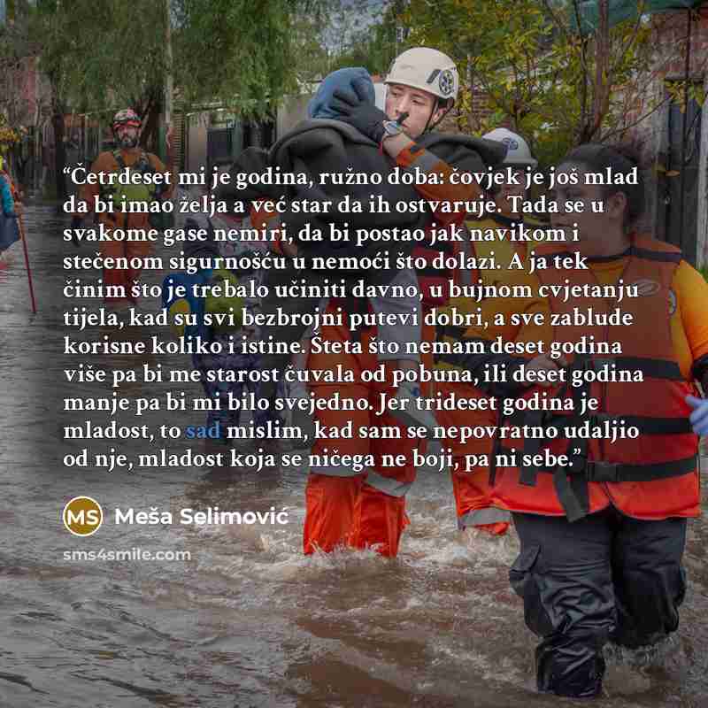“Četrdeset mi je godina, ružno doba: čovjek je još mlad da bi imao želja a već star da ih ostvaruje. Tada se u svakome gase nemiri, da bi postao jak navikom i stečenom sigurnošću u nemoći što dolazi. A ja tek činim što je trebalo učiniti davno, u bujnom cvjetanju tijela, kad su svi bezbrojni putevi…” quote by Meša Selimović