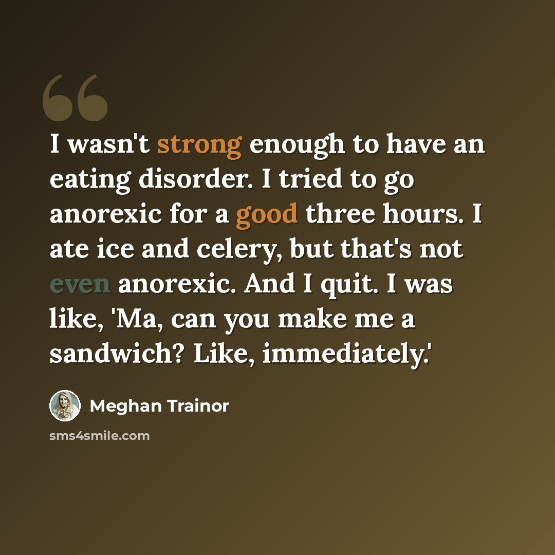 “I wasn't strong enough to have an eating disorder. I tried to go anorexic for a good three hours. I ate ice and celery, but that's not even anorexic. And I quit. I was like, 'Ma, can you make me a sandwich? Like, immediately.'” quote by Meghan Trainor