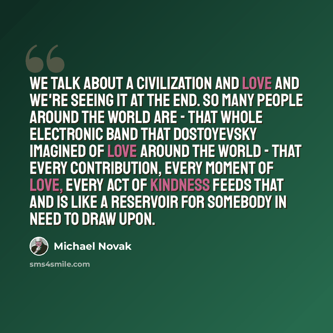 “We talk about a civilization and love and we're seeing it at the end. So many people around the world are - that whole electronic band that Dostoyevsky imagined of love around the world - that every contribution, every moment of love, every act of kindness feeds that and is like a reservoir for…” quote by Michael Novak