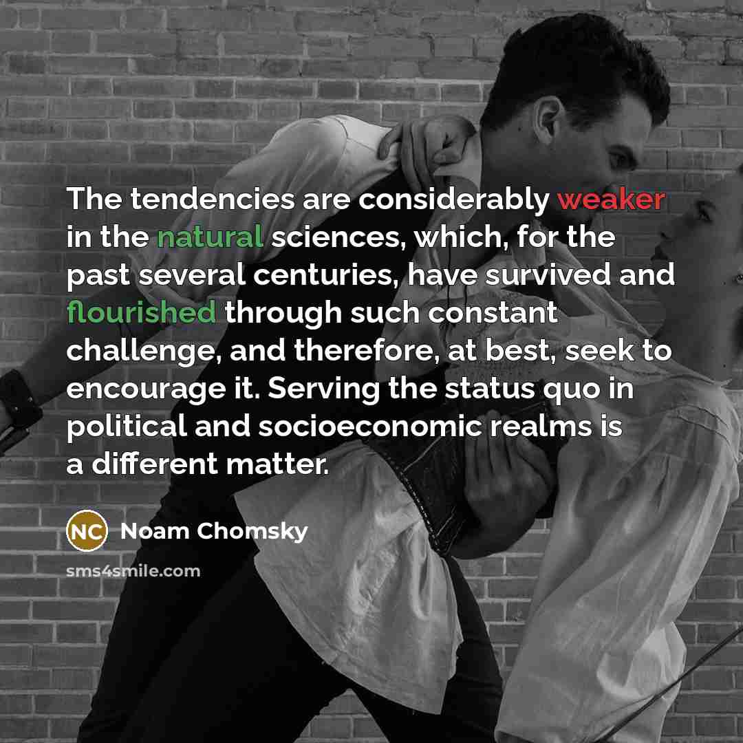 “The tendencies are considerably weaker in the natural sciences, which, for the past several centuries, have survived and flourished through such constant challenge, and therefore, at best, seek to encourage it. Serving the status quo in political and socioeconomic realms is a different matter.” quote by Noam Chomsky