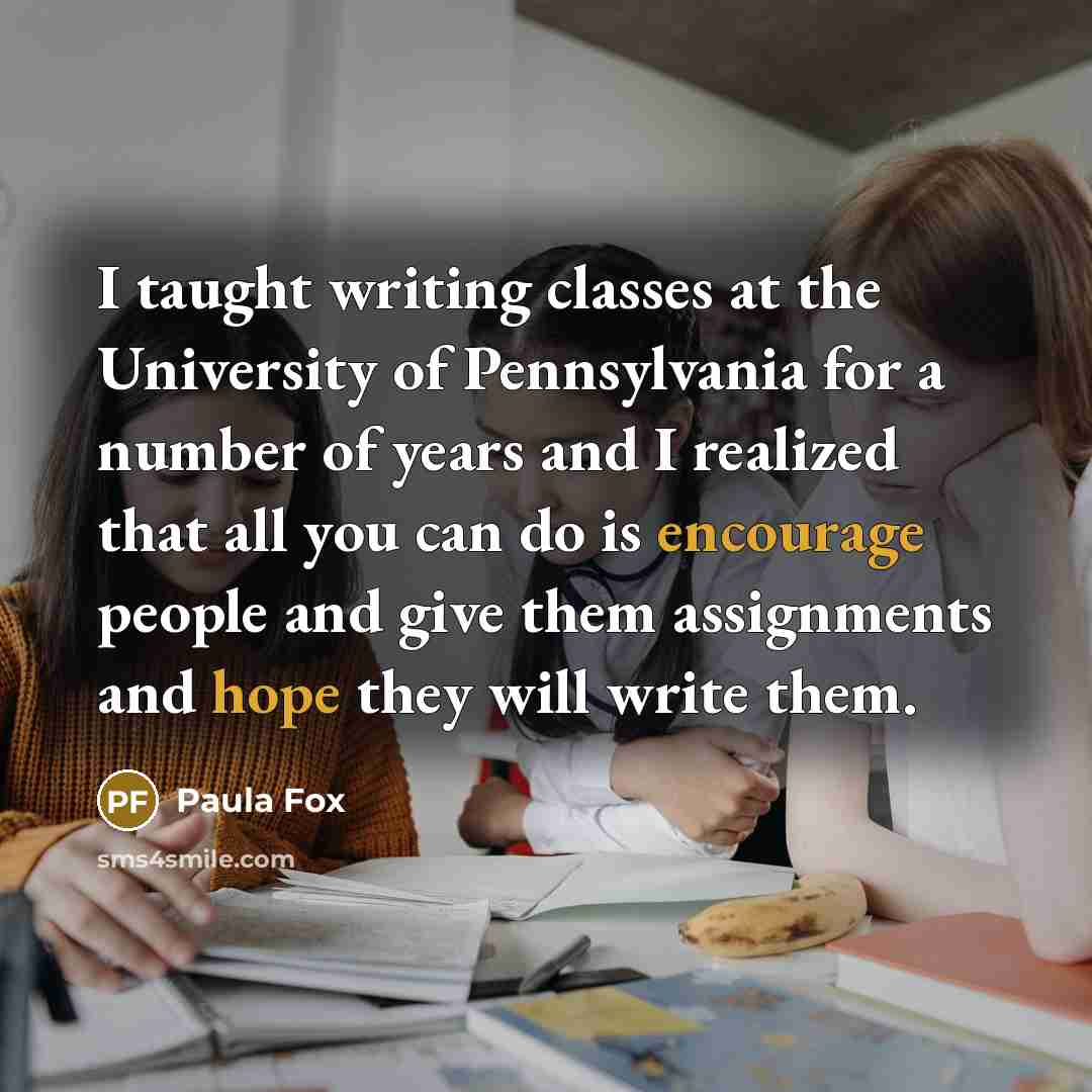 “I taught writing classes at the University of Pennsylvania for a number of years and I realized that all you can do is encourage people and give them assignments and hope they will write them.” quote by Paula Fox