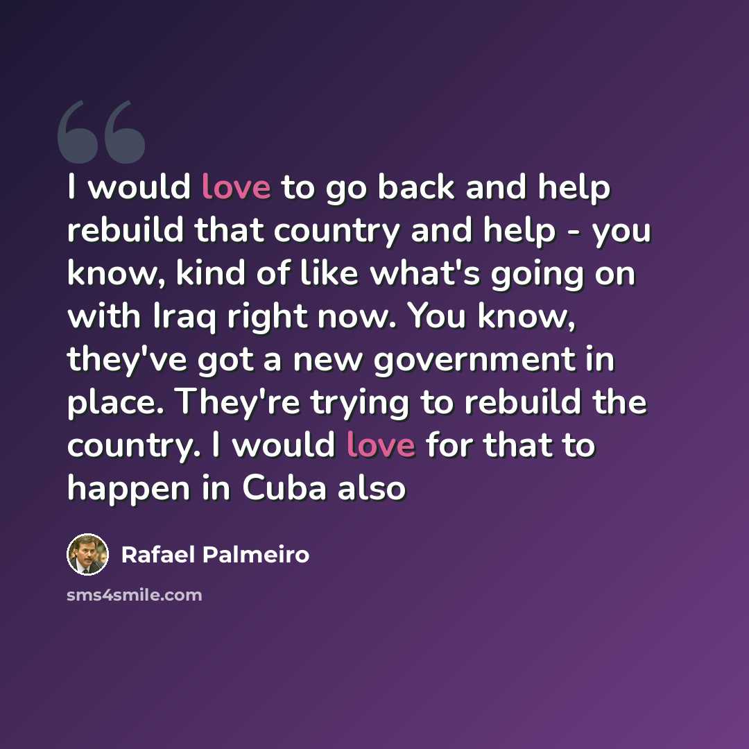 “I would love to go back and help rebuild that country and help - you know, kind of like what's going on with Iraq right now. You know, they've got a new government in place. They're trying to rebuild the country. I would love for that to happen in Cuba also” quote by Rafael Palmeiro