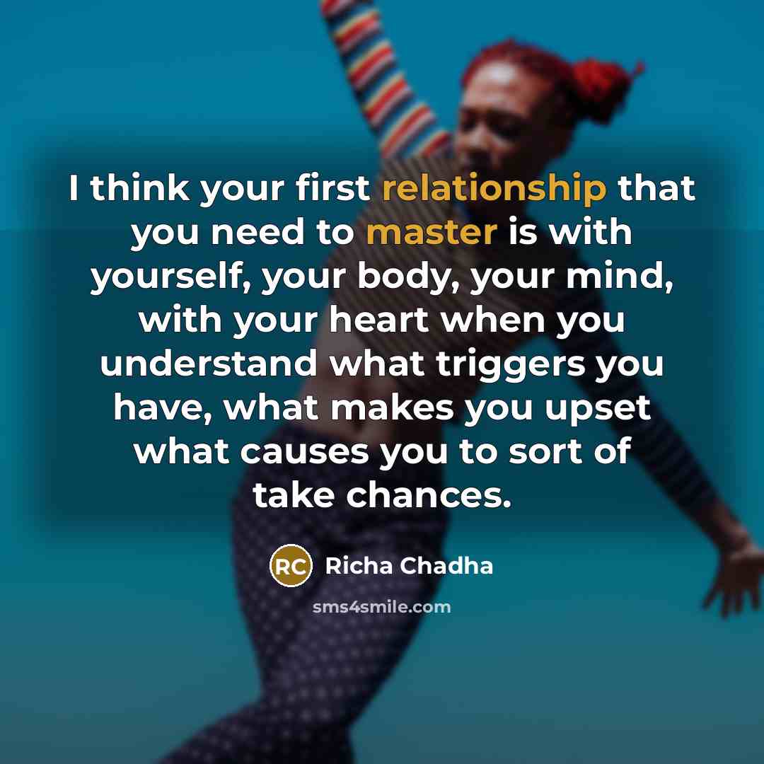 “I think your first relationship that you need to master is with yourself, your body, your mind, with your heart when you understand what triggers you have, what makes you upset what causes you to sort of take chances.” quote by Richa Chadha