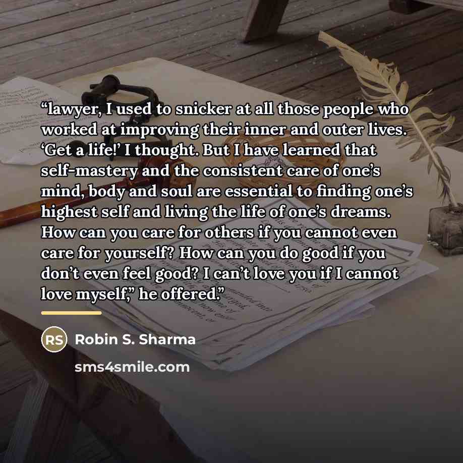 “lawyer, I used to snicker at all those people who worked at improving their inner and outer lives. ‘Get a life!’ I thought. But I have learned that self-mastery and the consistent care of one’s mind, body and soul are essential to finding one’s highest self and living the life of one’s dreams. How…” quote by Robin S. Sharma