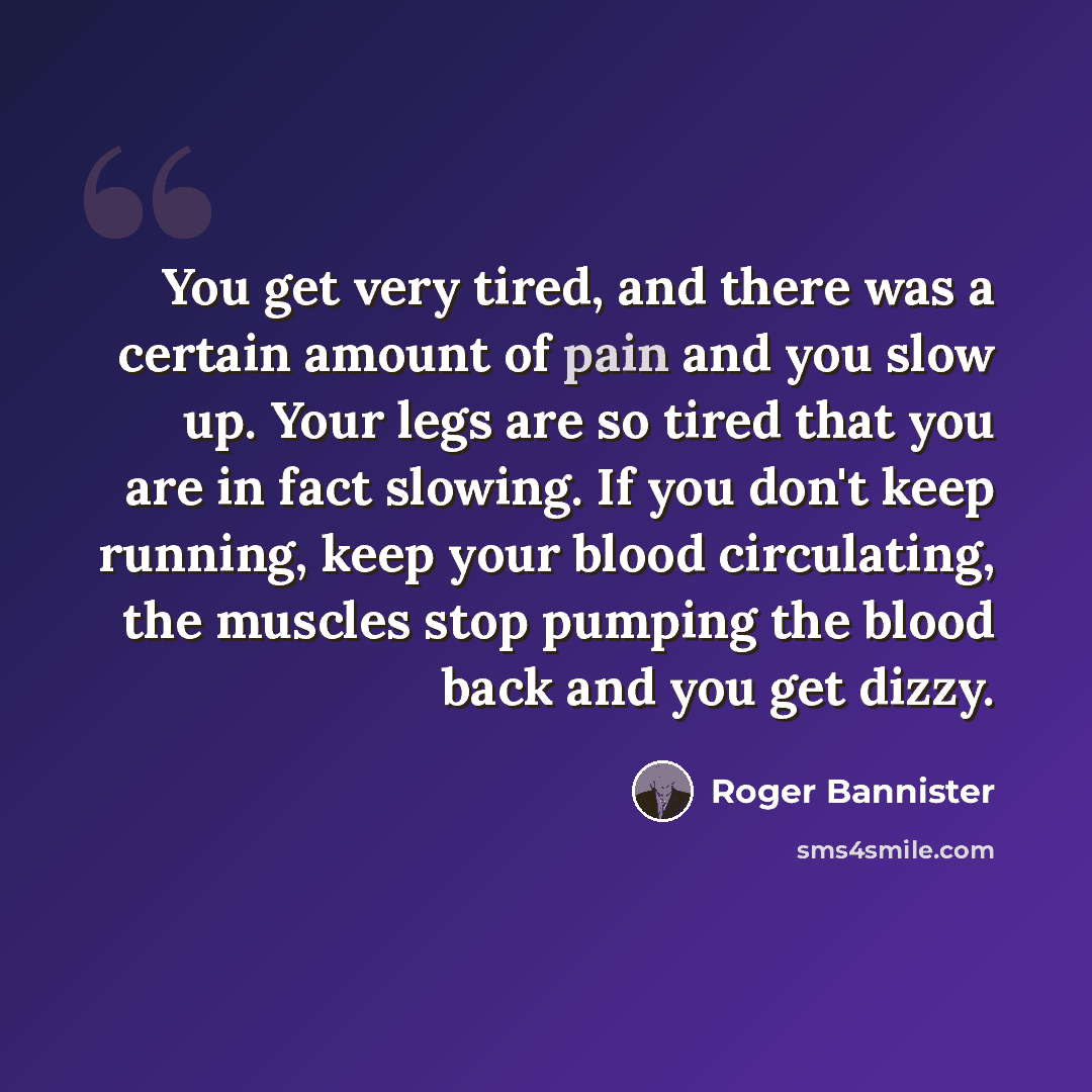 “You get very tired, and there was a certain amount of pain and you slow up. Your legs are so tired that you are in fact slowing. If you don't keep running, keep your blood circulating, the muscles stop pumping the blood back and you get dizzy.” quote by Roger Bannister