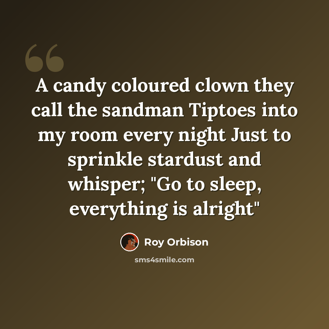 “A candy coloured clown they call the sandman Tiptoes into my room every night Just to sprinkle stardust and whisper; "Go to sleep, everything is alright"” quote by Roy Orbison
