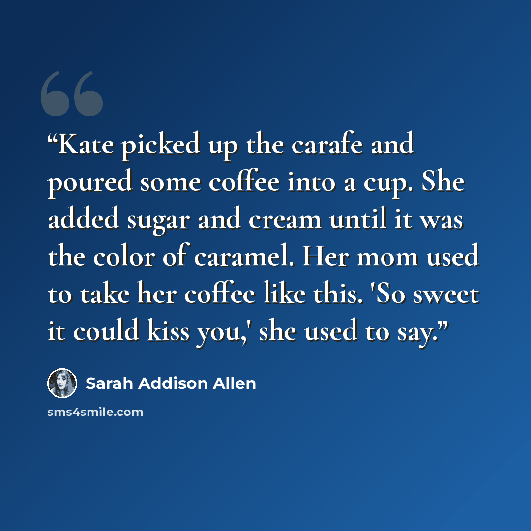 “Kate picked up the carafe and poured some coffee into a cup. She added sugar and cream until it was the color of caramel. Her mom used to take her coffee like this. 'So sweet it could kiss you,' she used to say.” quote by Sarah Addison Allen