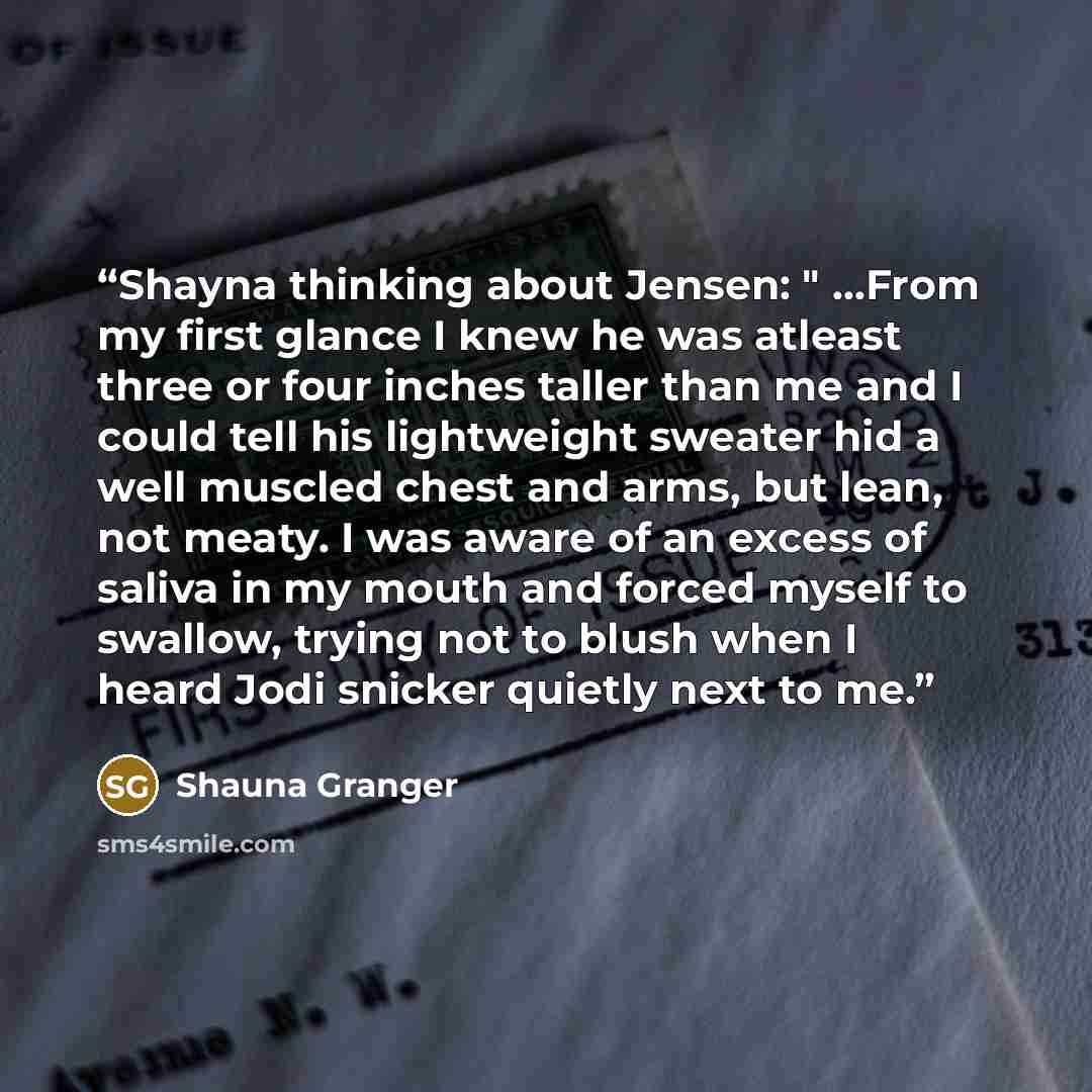 “Shayna thinking about Jensen: " …From my first glance I knew he was atleast three or four inches taller than me and I could tell his lightweight sweater hid a well muscled chest and arms, but lean, not meaty. I was aware of an excess of saliva in my mouth and forced myself to swallow, trying not…” quote by Shauna Granger