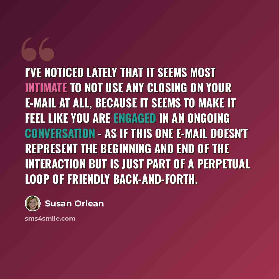 “I've noticed lately that it seems most intimate to not use any closing on your e-mail at all, because it seems to make it feel like you are engaged in an ongoing conversation - as if this one e-mail doesn't represent the beginning and end of the interaction but is just part of a perpetual loop of…” quote by Susan Orlean