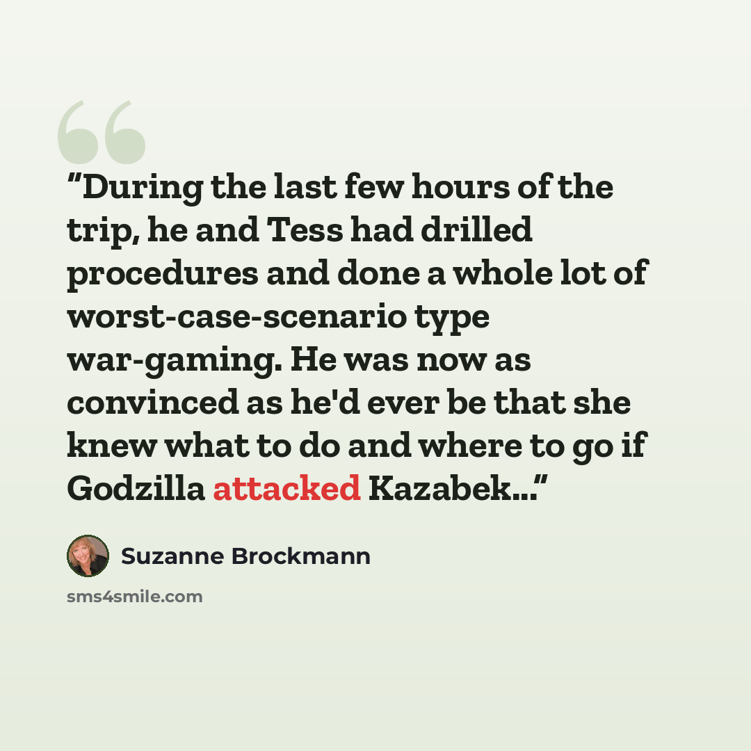“During the last few hours of the trip, he and Tess had drilled procedures and done a whole lot of worst-case-scenario type war-gaming. He was now as convinced as he'd ever be that she knew what to do and where to go if Godzilla attacked Kazabek...” quote by Suzanne Brockmann