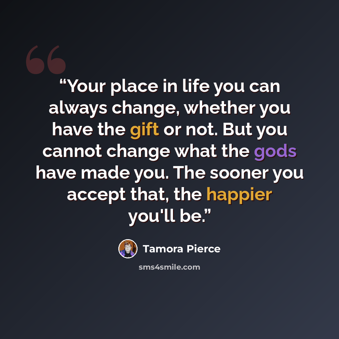 “Your place in life you can always change, whether you have the gift or not. But you cannot change what the gods have made you. The sooner you accept that, the happier you'll be.” quote by Tamora Pierce