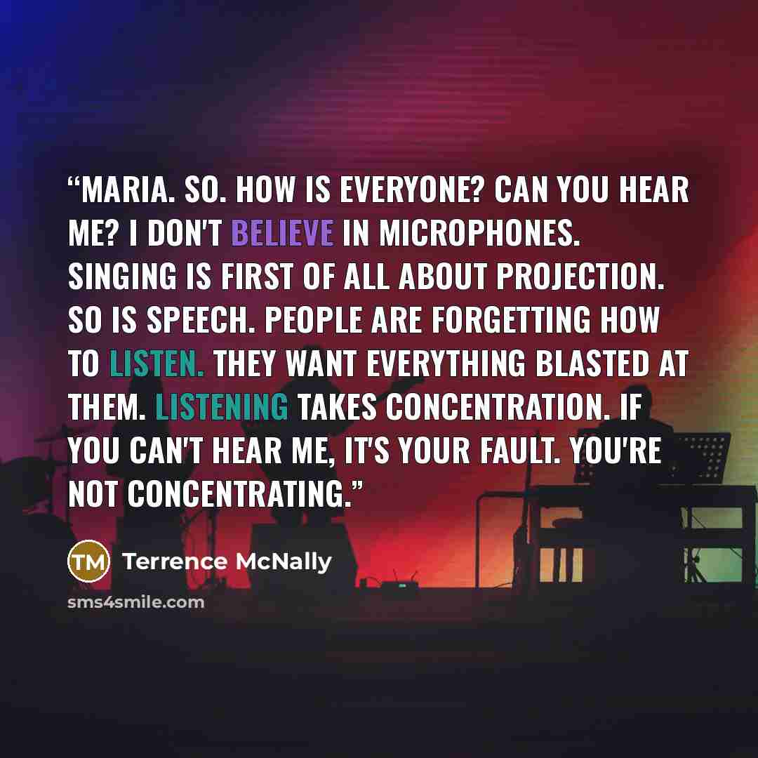 “MARIA. So. How is everyone? Can you hear me? I don't believe in microphones. Singing is first of all about projection. So is speech. People are forgetting how to listen. They want everything blasted at them. Listening takes concentration. If you can't hear me, it's your fault. You're not…” quote by Terrence McNally