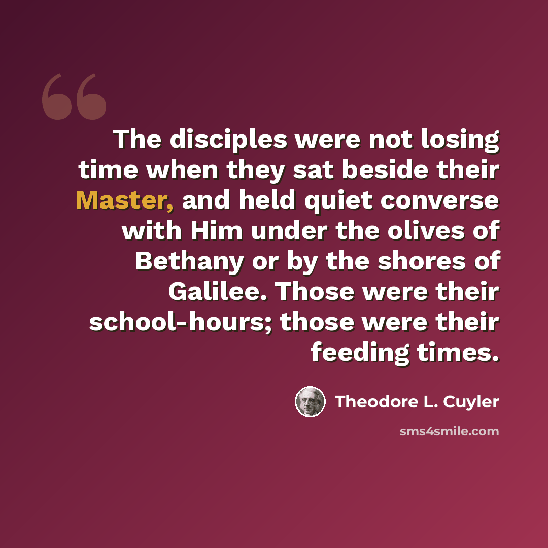 “The disciples were not losing time when they sat beside their Master, and held quiet converse with Him under the olives of Bethany or by the shores of Galilee. Those were their school-hours; those were their feeding times.” quote by Theodore L. Cuyler
