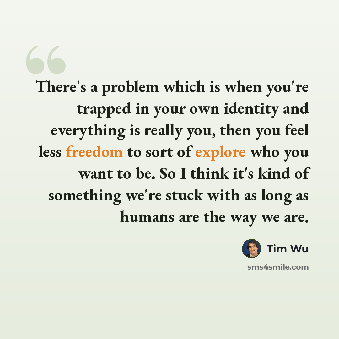 “There's a problem which is when you're trapped in your own identity and everything is really you, then you feel less freedom to sort of explore who you want to be. So I think it's kind of something we're stuck with as long as humans are the way we are.” quote by Tim Wu