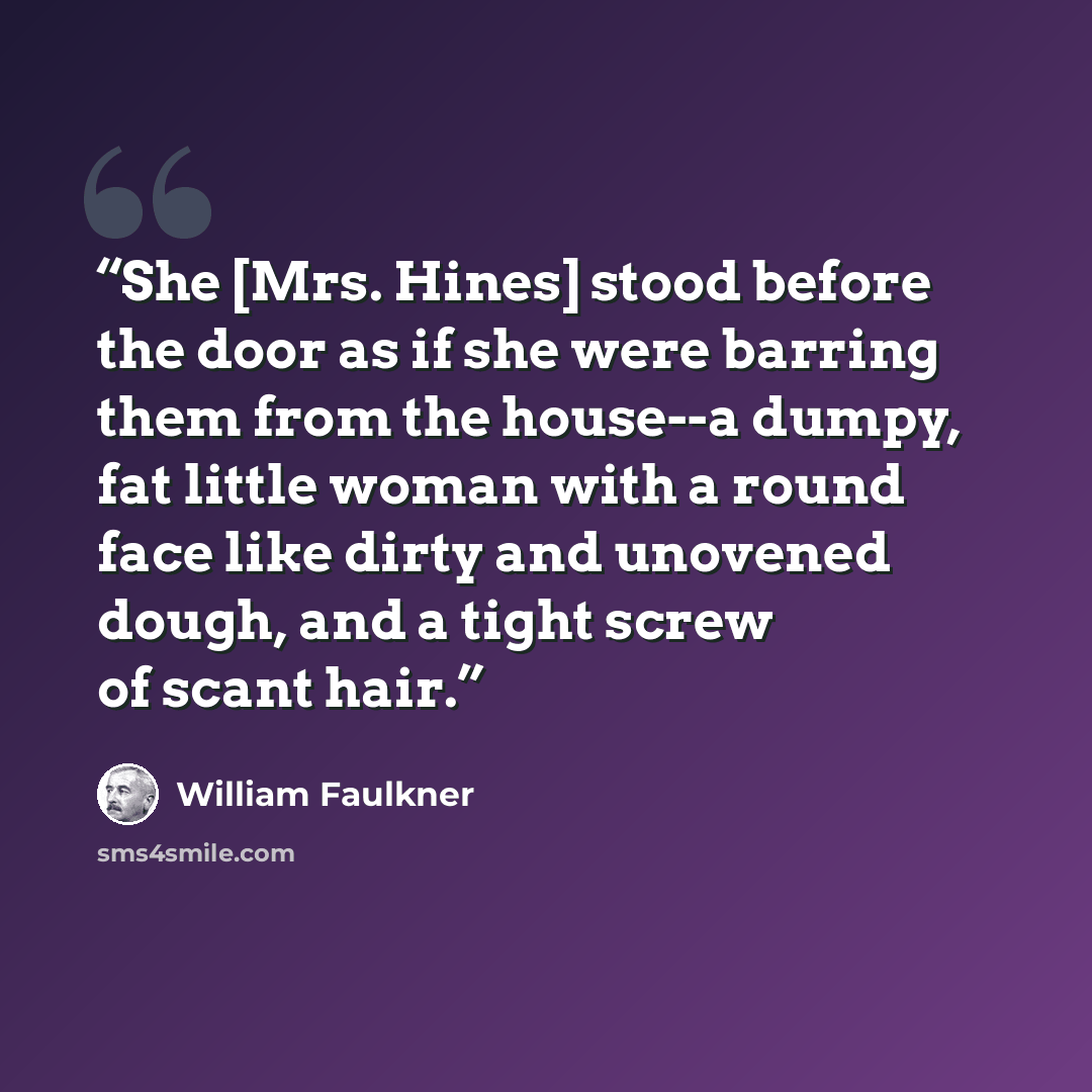 “She [Mrs. Hines] stood before the door as if she were barring them from the house--a dumpy, fat little woman with a round face like dirty and unovened dough, and a tight screw of scant hair.” quote by William Faulkner