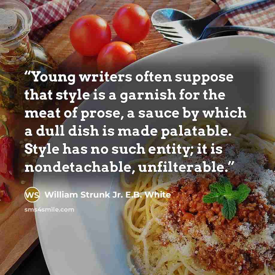 “Young writers often suppose that style is a garnish for the meat of prose, a sauce by which a dull dish is made palatable. Style has no such entity; it is nondetachable, unfilterable.” quote by William Strunk Jr. E.B. White