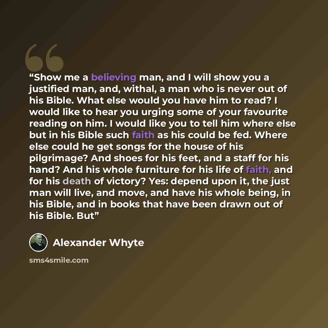 “Show me a believing man, and I will show you a justified man, and, withal, a man who is never out of his Bible. What else would you have him to read? I would like to hear you urging some of your favourite reading on him. I would like you to tell him where else but in his Bible such faith as his…” quote by Alexander Whyte