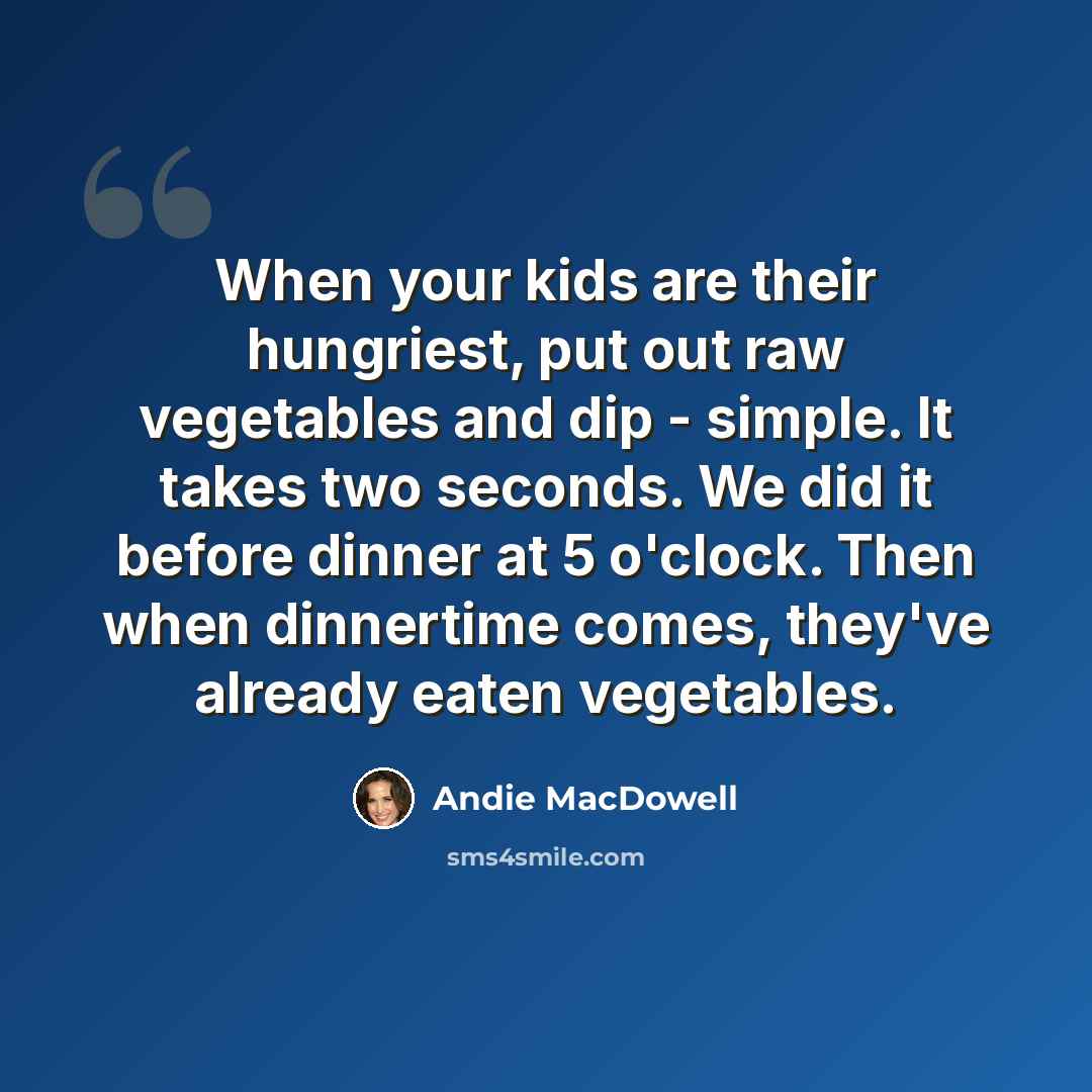 “When your kids are their hungriest, put out raw vegetables and dip - simple. It takes two seconds. We did it before dinner at 5 o'clock. Then when dinnertime comes, they've already eaten vegetables.” quote by Andie MacDowell