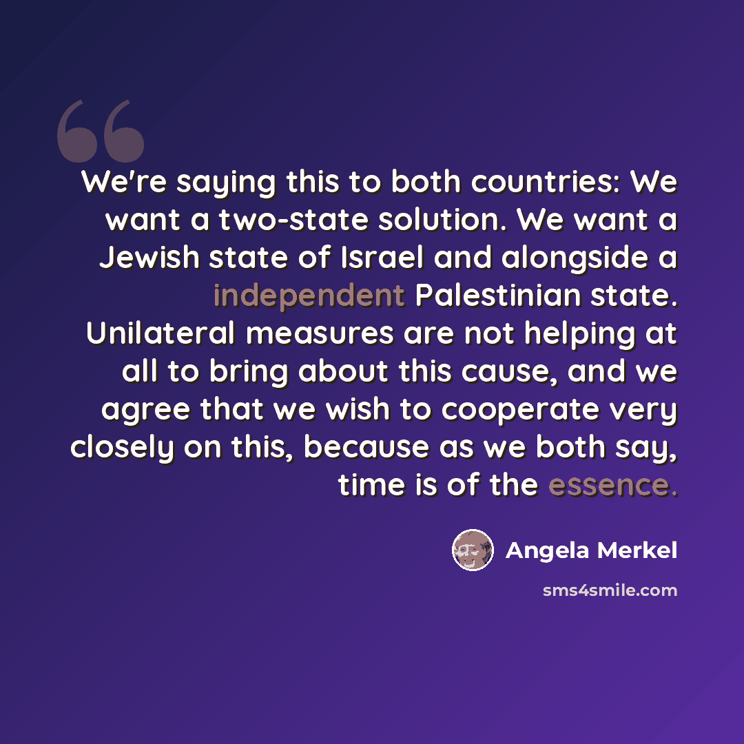 “We're saying this to both countries: We want a two-state solution. We want a Jewish state of Israel and alongside a independent Palestinian state. Unilateral measures are not helping at all to bring about this cause, and we agree that we wish to cooperate very closely on this, because as we both…” quote by Angela Merkel