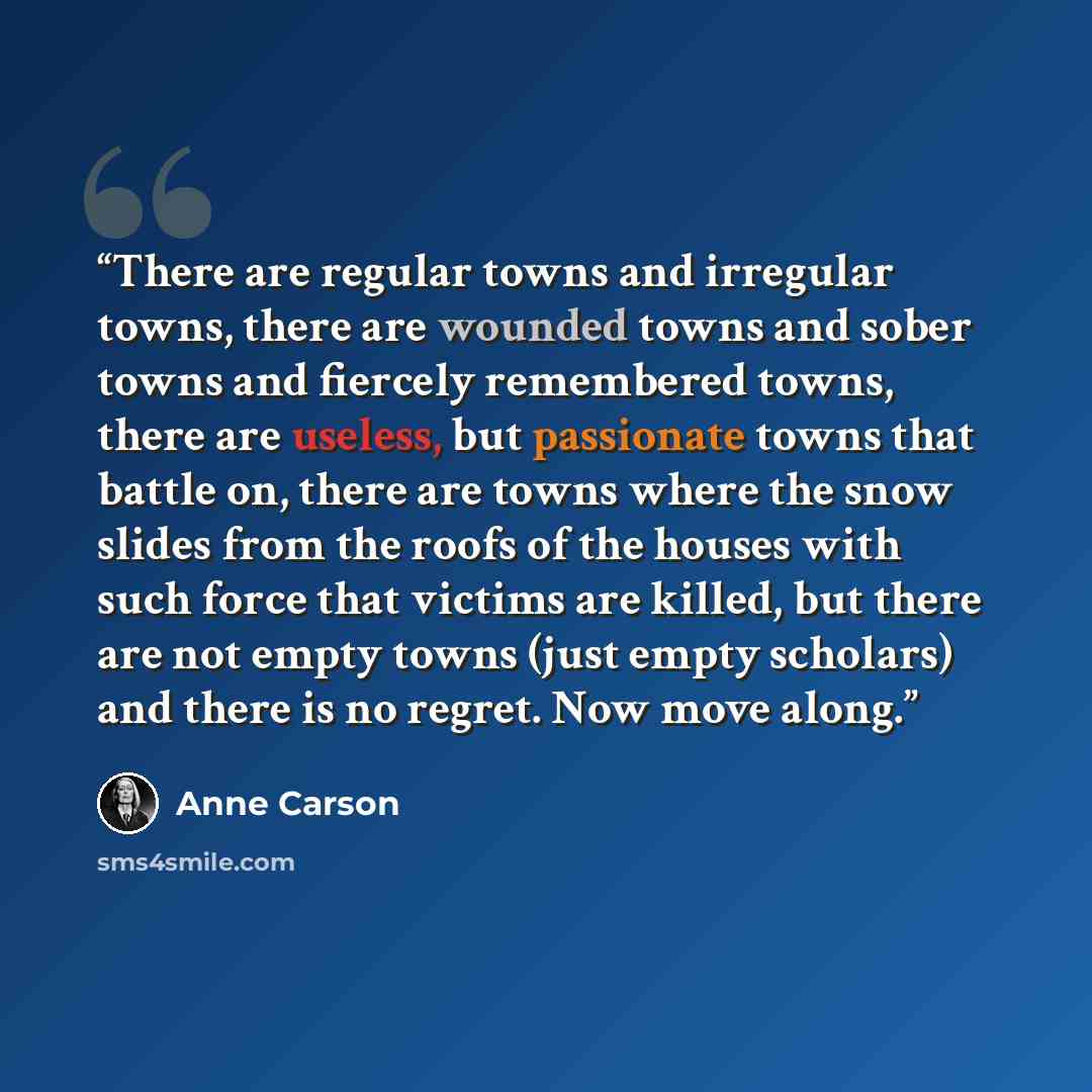 “There are regular towns and irregular towns, there are wounded towns and sober towns and fiercely remembered towns, there are useless, but passionate towns that battle on, there are towns where the snow slides from the roofs of the houses with such force that victims are killed, but there are not…” quote by Anne Carson