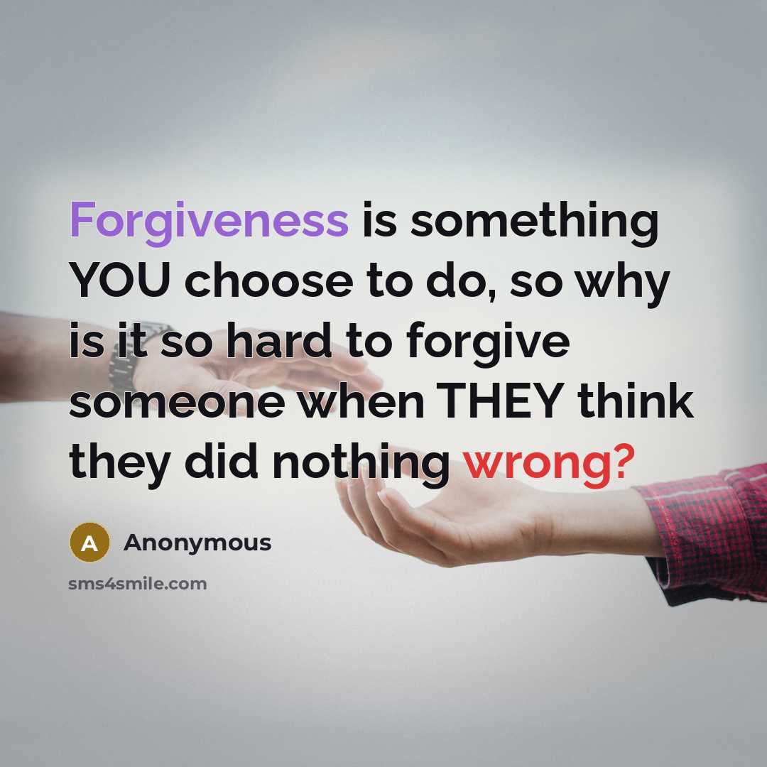 “Forgiveness is something YOU choose to do, so why is it so hard to forgive someone when THEY think they did nothing wrong?” quote by Anonymous