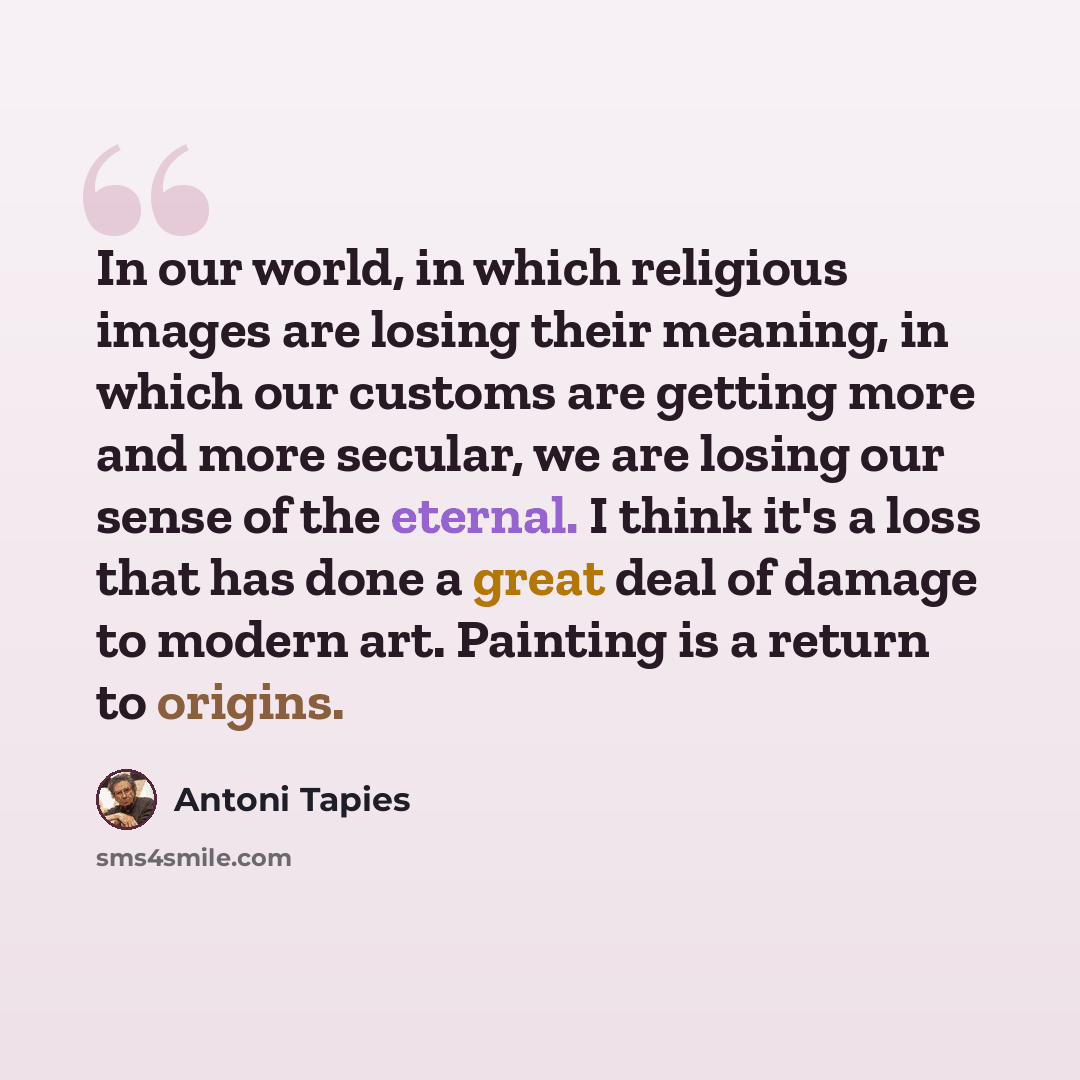 “In our world, in which religious images are losing their meaning, in which our customs are getting more and more secular, we are losing our sense of the eternal. I think it's a loss that has done a great deal of damage to modern art. Painting is a return to origins.” quote by Antoni Tapies