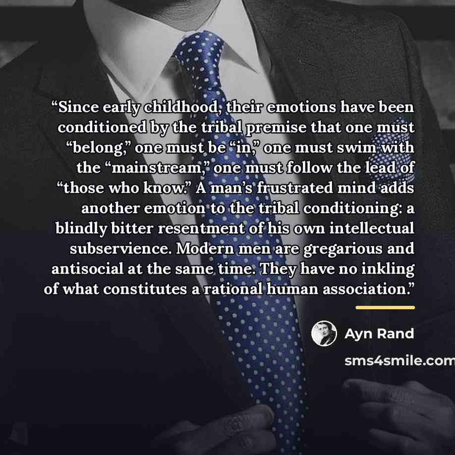 “Since early childhood, their emotions have been conditioned by the tribal premise that one must “belong,” one must be “in,” one must swim with the “mainstream,” one must follow the lead of “those who know.” A man’s frustrated mind adds another emotion to the tribal conditioning: a blindly bitter…” quote by Ayn Rand