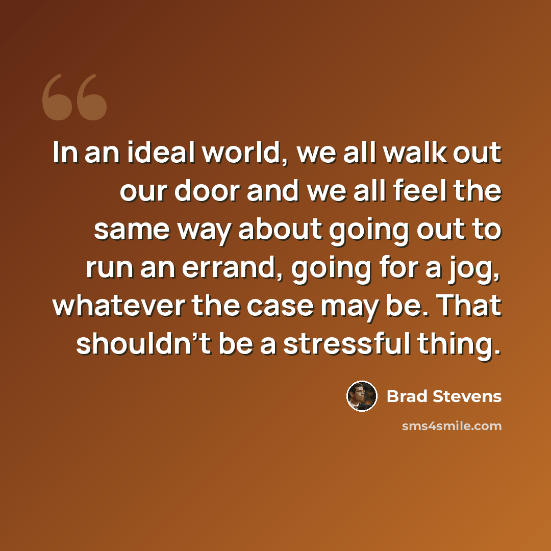 “In an ideal world, we all walk out our door and we all feel the same way about going out to run an errand, going for a jog, whatever the case may be. That shouldn't be a stressful thing.” quote by Brad Stevens