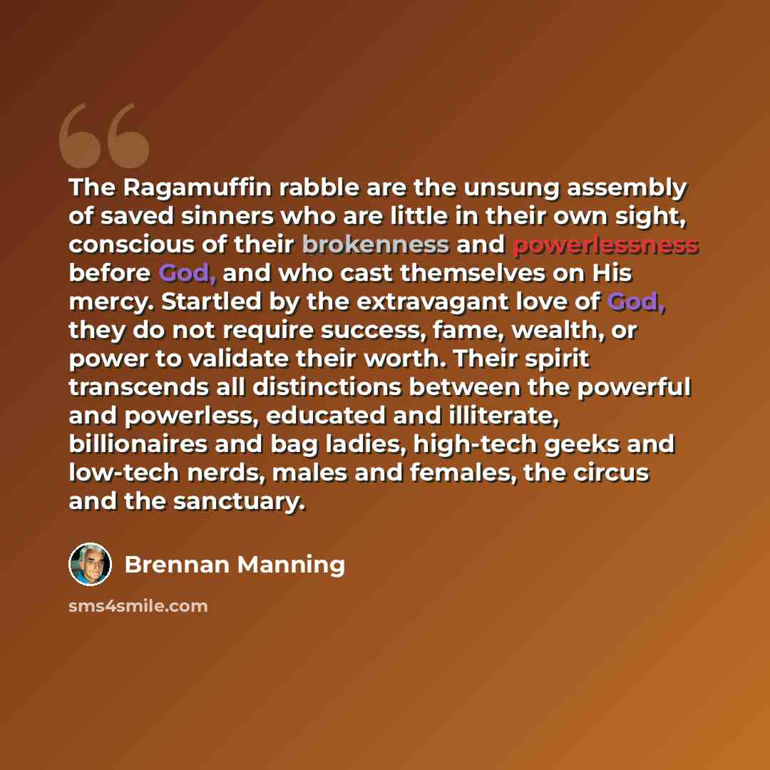 “The Ragamuffin rabble are the unsung assembly of saved sinners who are little in their own sight, conscious of their brokenness and powerlessness before God, and who cast themselves on His mercy. Startled by the extravagant love of God, they do not require success, fame, wealth, or power to…” quote by Brennan Manning
