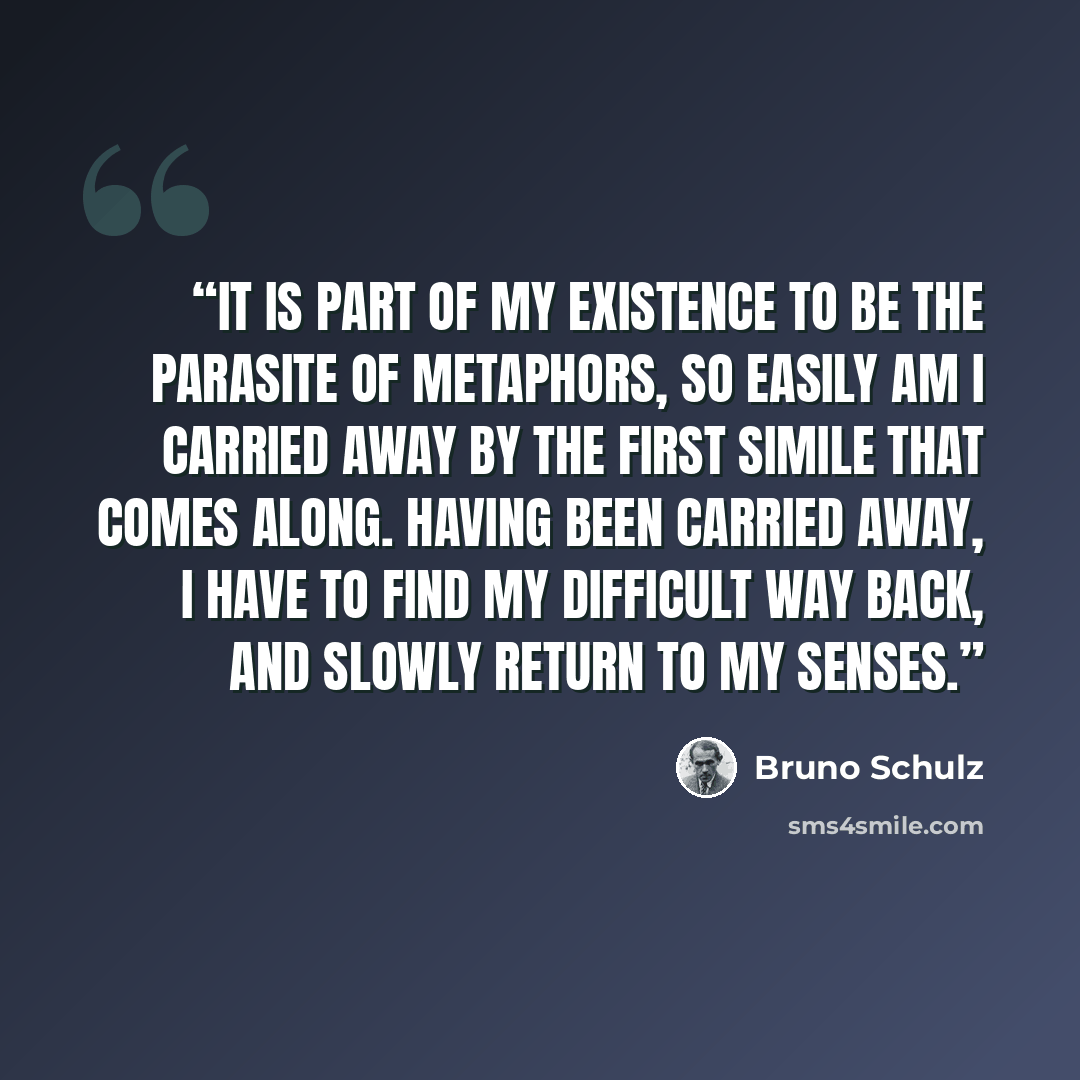 “It is part of my existence to be the parasite of metaphors, so easily am I carried away by the first simile that comes along. Having been carried away, I have to find my difficult way back, and slowly return to my senses.” quote by Bruno Schulz