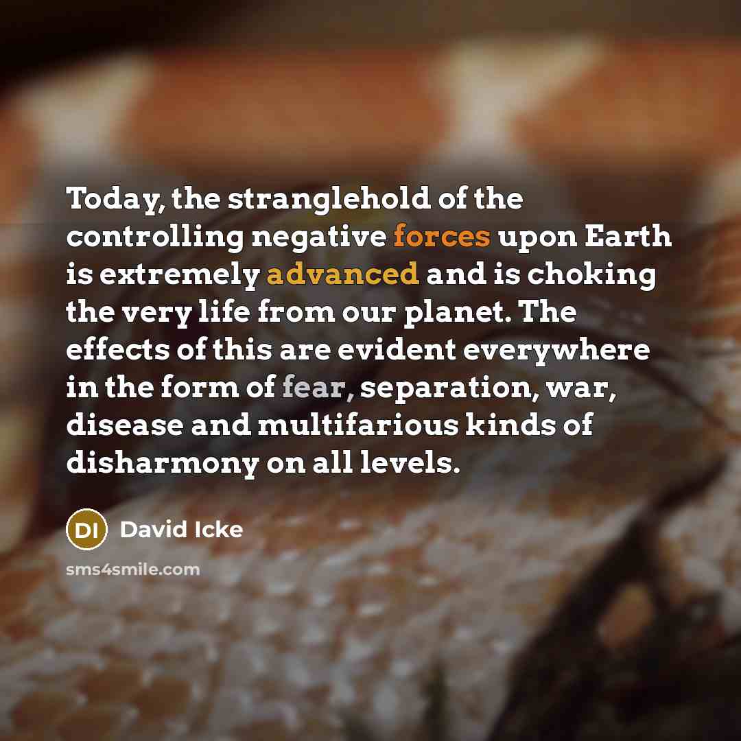 “Today, the stranglehold of the controlling negative forces upon Earth is extremely advanced and is choking the very life from our planet. The effects of this are evident everywhere in the form of fear, separation, war, disease and multifarious kinds of disharmony on all levels.” quote by David Icke