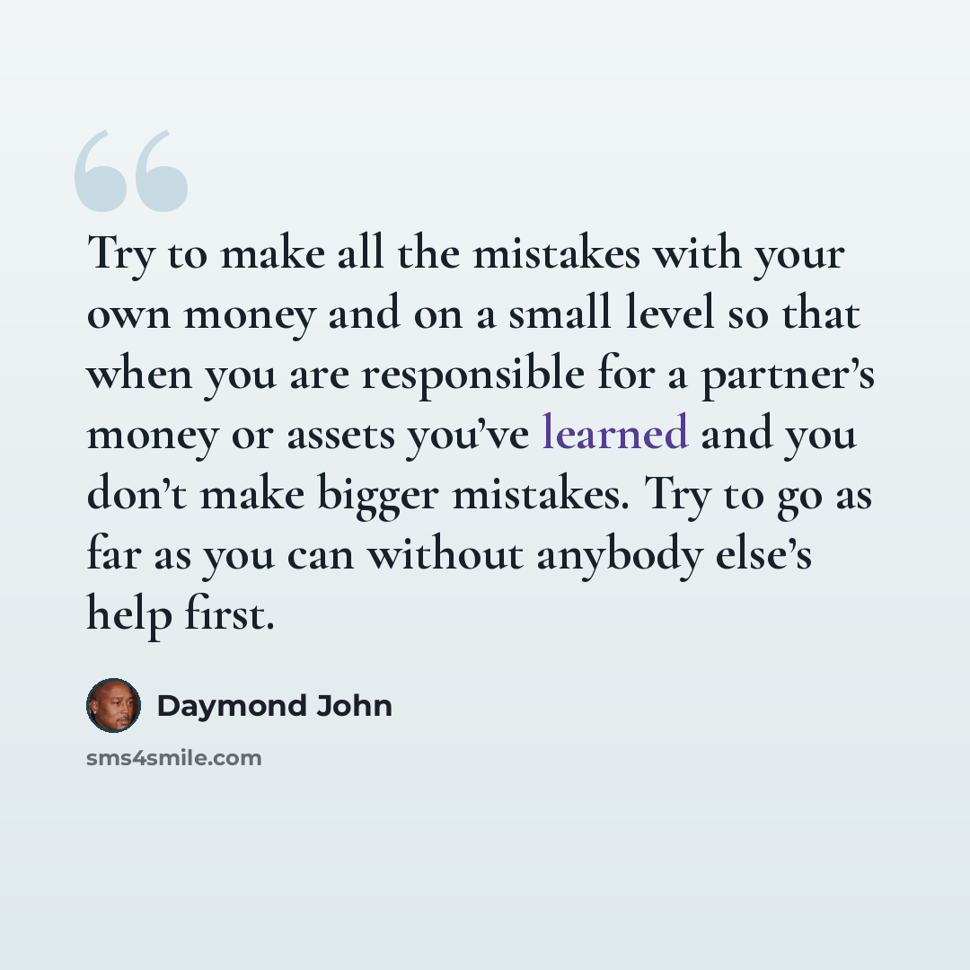 “Try to make all the mistakes with your own money and on a small level so that when you are responsible for a partner’s money or assets you’ve learned and you don’t make bigger mistakes. Try to go as far as you can without anybody else’s help first.” quote by Daymond John