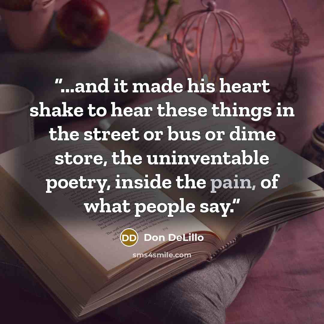 “...and it made his heart shake to hear these things in the street or bus or dime store, the uninventable poetry, inside the pain, of what people say.” quote by Don DeLillo