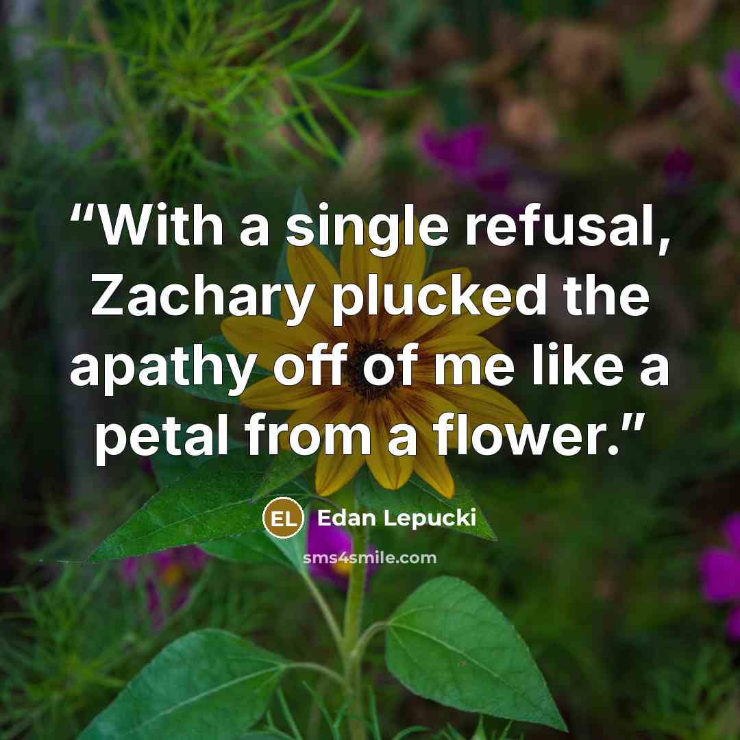 “With a single refusal, Zachary plucked the apathy off of me like a petal from a flower.” quote by Edan Lepucki
