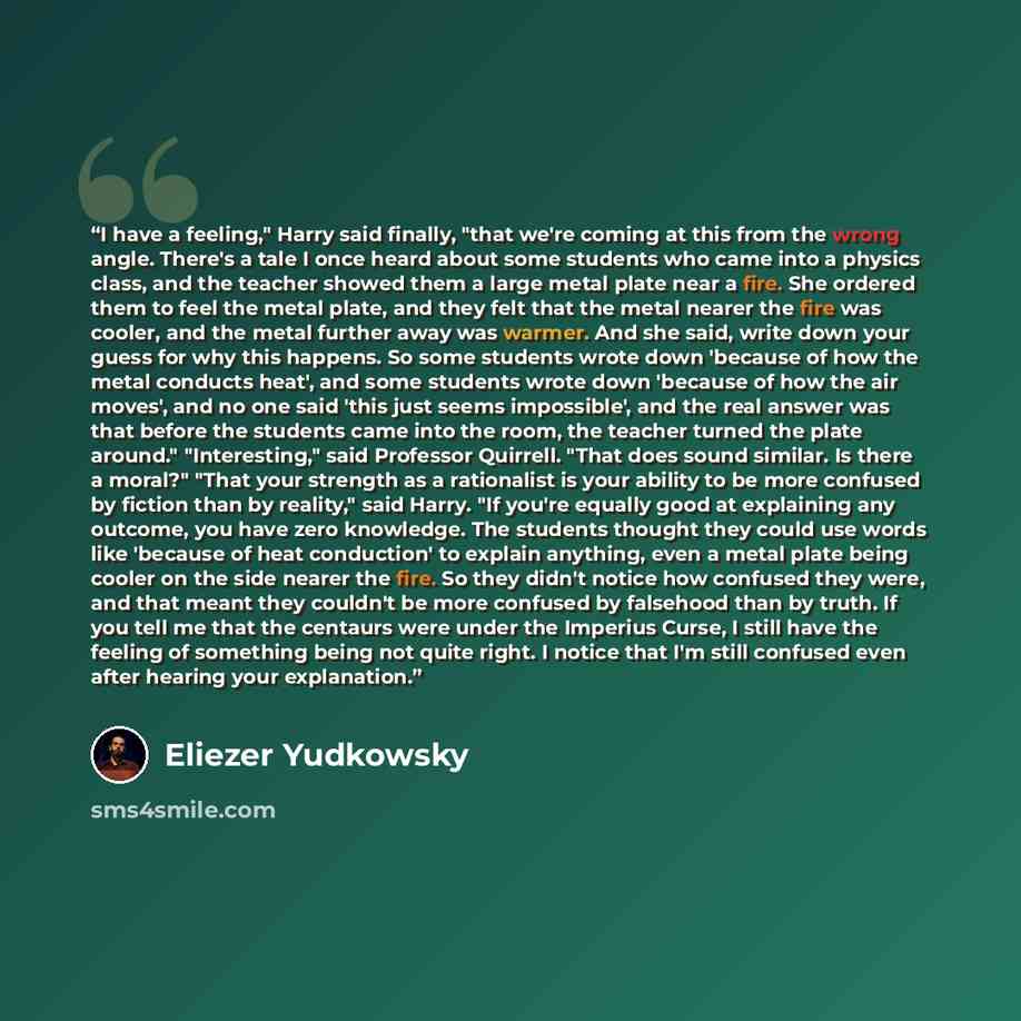 “I have a feeling," Harry said finally, "that we're coming at this from the wrong angle. There's a tale I once heard about some students who came into a physics class, and the teacher showed them a large metal plate near a fire. She ordered them to feel the metal plate, and they felt that the metal…” quote by Eliezer Yudkowsky