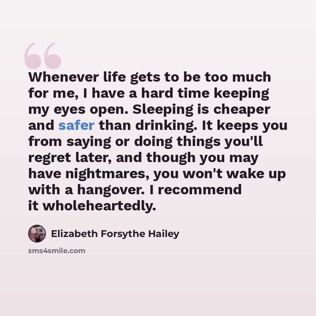 “Whenever life gets to be too much for me, I have a hard time keeping my eyes open. Sleeping is cheaper and safer than drinking. It keeps you from saying or doing things you'll regret later, and though you may have nightmares, you won't wake up with a hangover. I recommend it wholeheartedly.” quote by Elizabeth Forsythe Hailey