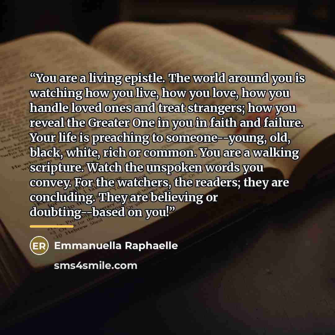 “You are a living epistle. The world around you is watching how you live, how you love, how you handle loved ones and treat strangers; how you reveal the Greater One in you in faith and failure. Your life is preaching to someone--young, old, black, white, rich or common. You are a walking…” quote by Emmanuella Raphaelle