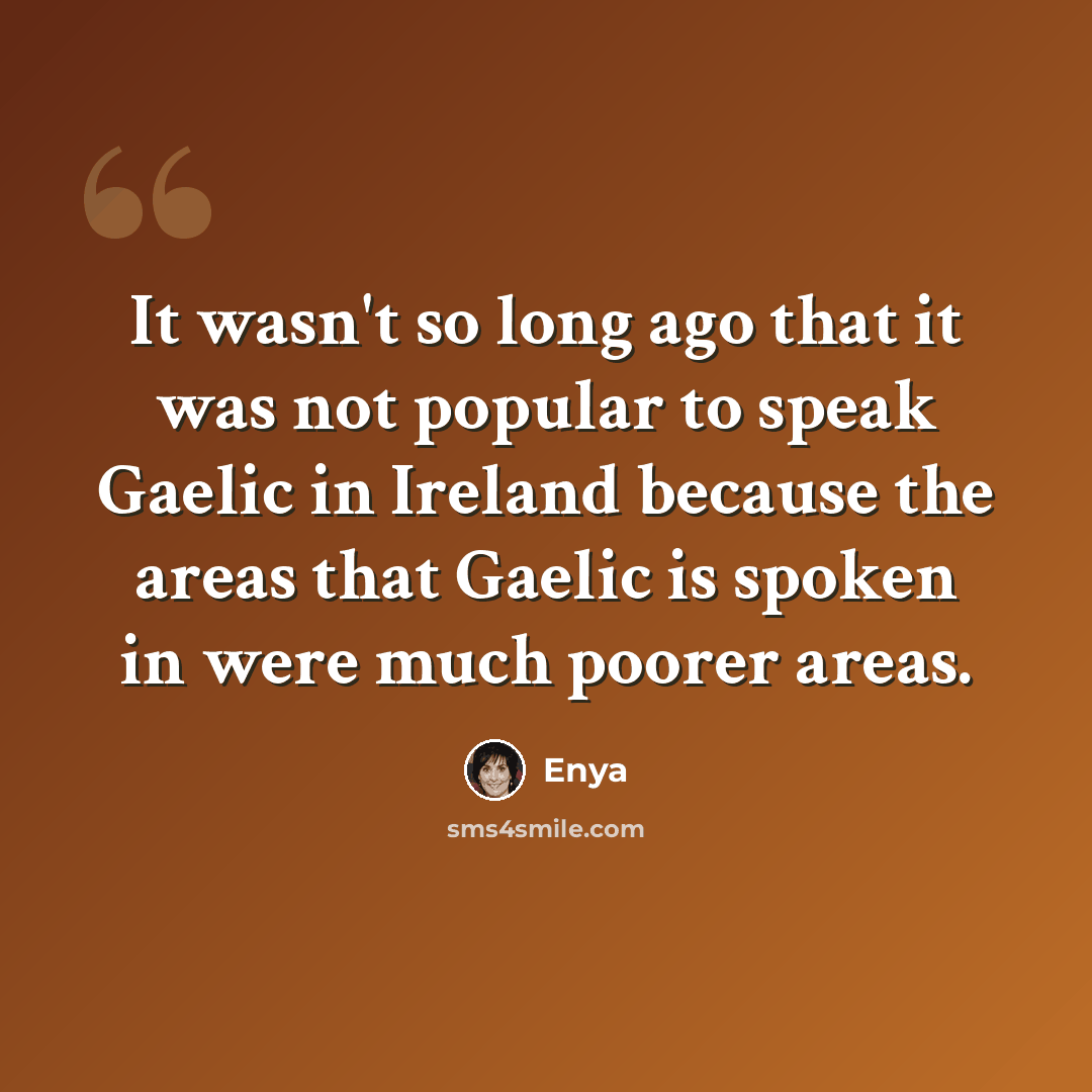 “It wasn't so long ago that it was not popular to speak Gaelic in Ireland because the areas that Gaelic is spoken in were much poorer areas.” quote by Enya